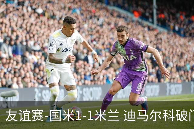 友谊赛-国米1-1米兰 迪马尔科破门恩昆库造点+点射 拉莫斯替补