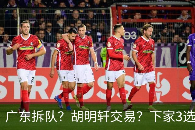 广东拆队？胡明轩交易？下家3选1，山东热门，徐杰或也交易