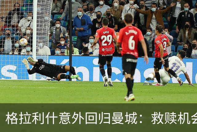 格拉利什意外回归曼城：救赎机会还是离别前兆？
