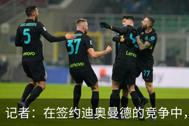 记者：在签约迪奥曼德的竞争中，巴黎处于最有优势的位置