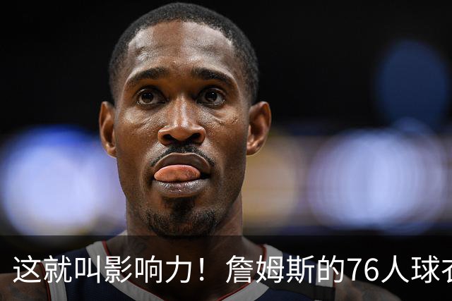 这就叫影响力！詹姆斯的76人球衣上架不到一小时就售罄