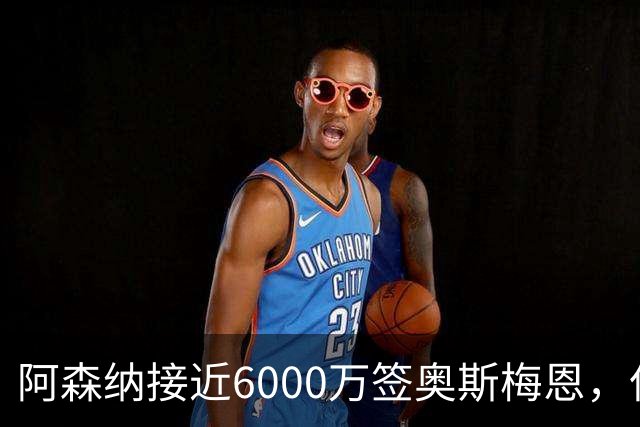 阿森纳接近6000万签奥斯梅恩，但周薪成最大障碍